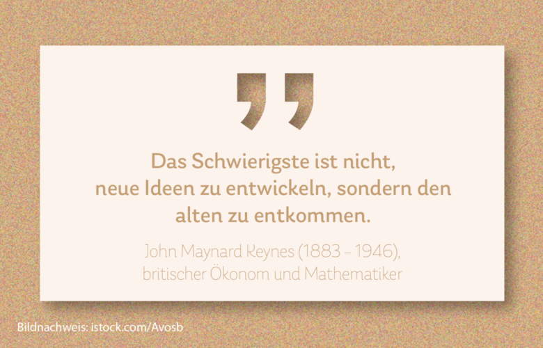 „Das Schwierigste ist nicht, neue Ideen zu entwickeln, sondern den alten zu entkommen.“ John Maynard Keynes (1883 – 1946), britischer Ökonom und Mathematiker